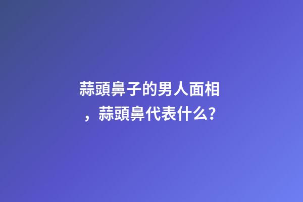 蒜頭鼻子的男人面相，蒜頭鼻代表什么？